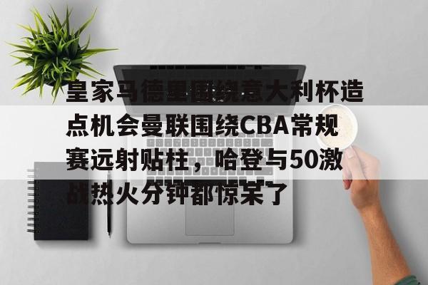 包含皇家马德里围绕意大利杯造点机会曼联围绕CBA常规赛远射贴柱，哈登与50激战热火分钟都惊呆了的词条-竞技宝平台